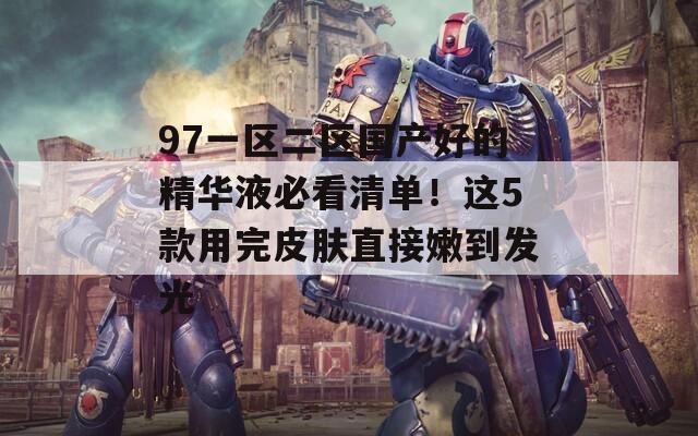 97一区二区国产好的精华液必看清单！这5款用完皮肤直接嫩到发光