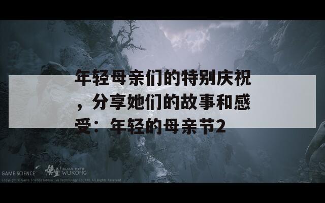 年轻母亲们的特别庆祝，分享她们的故事和感受：年轻的母亲节2
