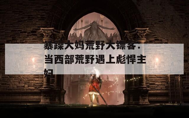 暴躁大妈荒野大镖客：当西部荒野遇上彪悍主妇