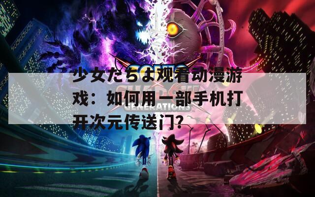 少女たちよ观看动漫游戏：如何用一部手机打开次元传送门？