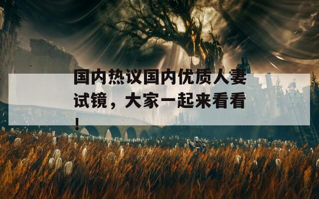 国内热议国内优质人妻试镜，大家一起来看看！