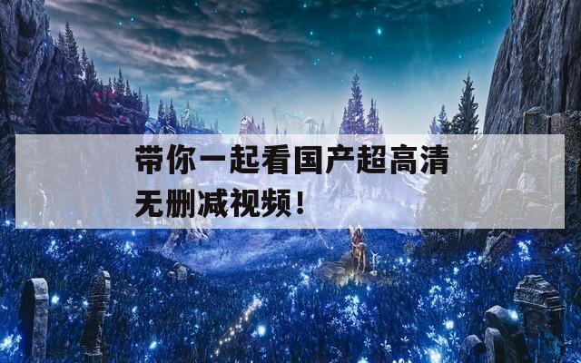 带你一起看国产超高清无删减视频！
