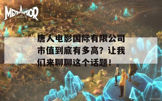 唐人电影国际有限公司市值到底有多高？让我们来聊聊这个话题！
