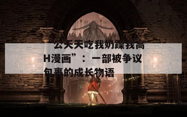 “公天天吃我奶躁我高H漫画”：一部被争议包裹的成长物语
