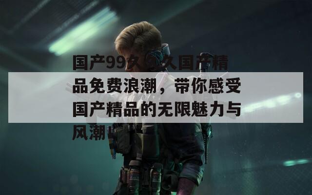 国产99久久久国产精品免费浪潮，带你感受国产精品的无限魅力与风潮！