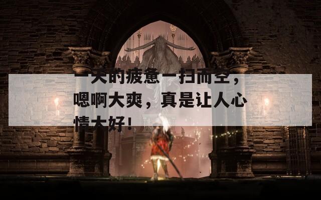 一天的疲惫一扫而空，嗯啊大爽，真是让人心情大好！