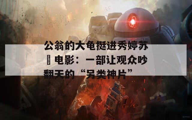 公翁的大龟挺进秀婷苏玥电影：一部让观众吵翻天的“另类神片”