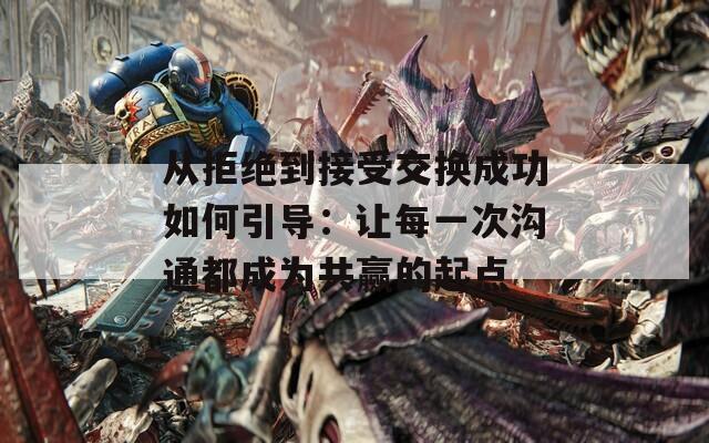 从拒绝到接受交换成功如何引导：让每一次沟通都成为共赢的起点