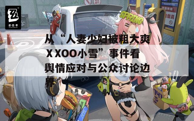 从“人妻少妇被粗大爽ⅩXOO小雪”事件看舆情应对与公众讨论边界