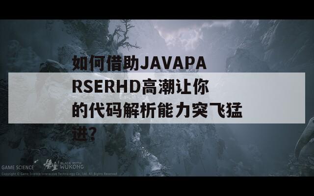 如何借助JAVAPARSERHD高潮让你的代码解析能力突飞猛进？