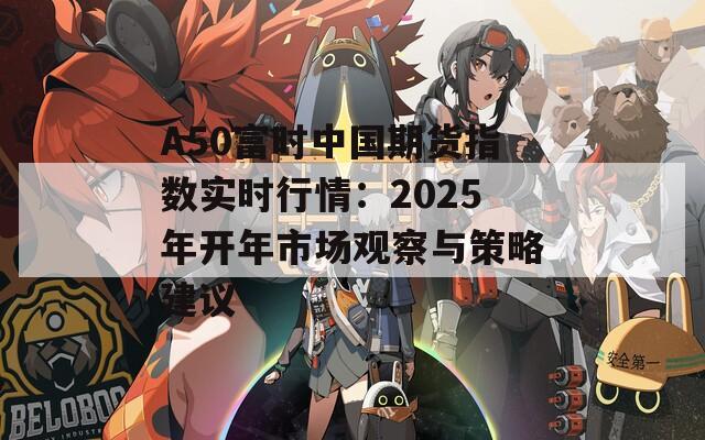 A50富时中国期货指数实时行情：2025年开年市场观察与策略建议