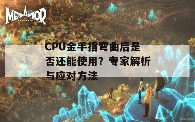 CPU金手指弯曲后是否还能使用？专家解析与应对方法