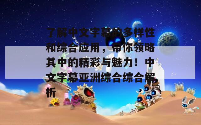 了解中文字幕的多样性和综合应用，带你领略其中的精彩与魅力！中文字幕亚洲综合综合解析