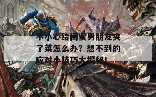 不小心给闺蜜男朋友夹了菜怎么办？想不到的应对小技巧大揭秘！