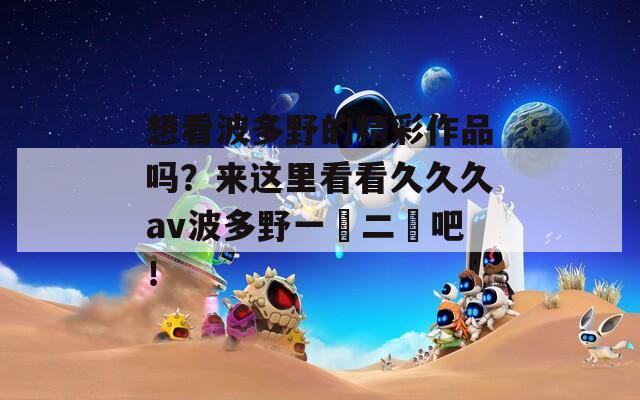 想看波多野的精彩作品吗？来这里看看久久久av波多野一區二區吧！