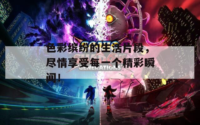 色彩缤纷的生活片段，尽情享受每一个精彩瞬间！