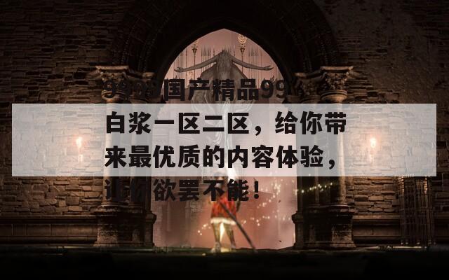 9999国产精品99白浆一区二区，给你带来最优质的内容体验，让你欲罢不能！