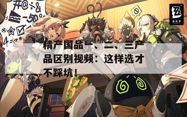 精产国品一、二、三产品区别视频：这样选才不踩坑！