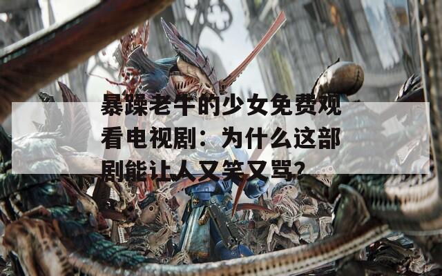 暴躁老牛的少女免费观看电视剧：为什么这部剧能让人又笑又骂？