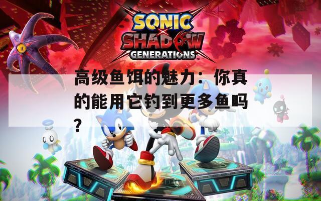 高级鱼饵的魅力：你真的能用它钓到更多鱼吗？