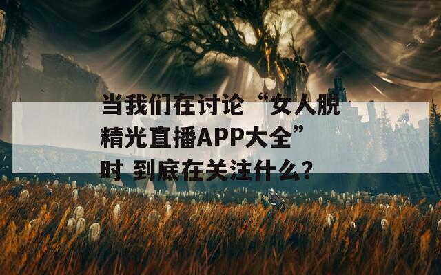当我们在讨论“女人脱精光直播APP大全”时 到底在关注什么？