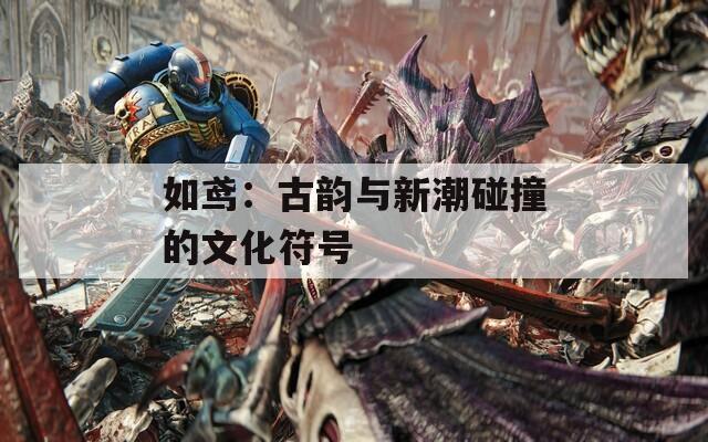 如鸢：古韵与新潮碰撞的文化符号