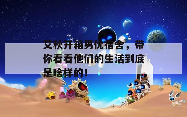 艾秋开箱男优宿舍，带你看看他们的生活到底是啥样的！