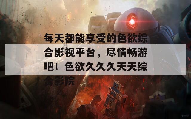 每天都能享受的色欲综合影视平台，尽情畅游吧！色欲久久久天天综合影院