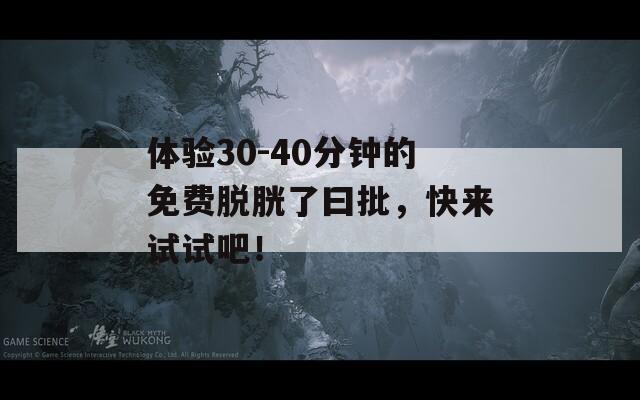 体验30-40分钟的免费脱胱了曰批，快来试试吧！
