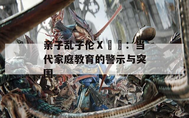 亲子乱子伦Ⅹ乂乂：当代家庭教育的警示与突围