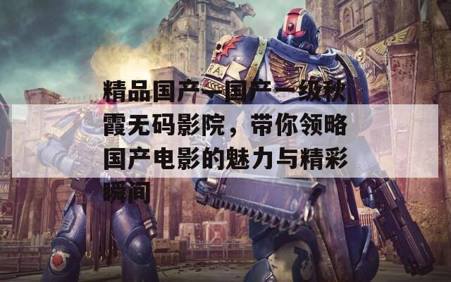 精品国产—国产一级秋霞无码影院，带你领略国产电影的魅力与精彩瞬间