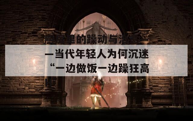 厨房里的躁动与治愈——当代年轻人为何沉迷“一边做饭一边躁狂高H”