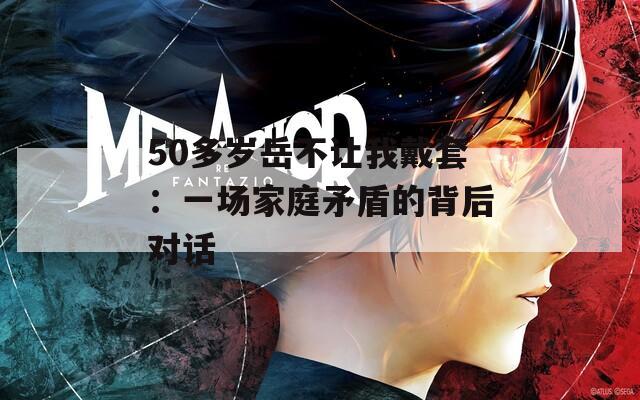 50多岁岳不让我戴套：一场家庭矛盾的背后对话