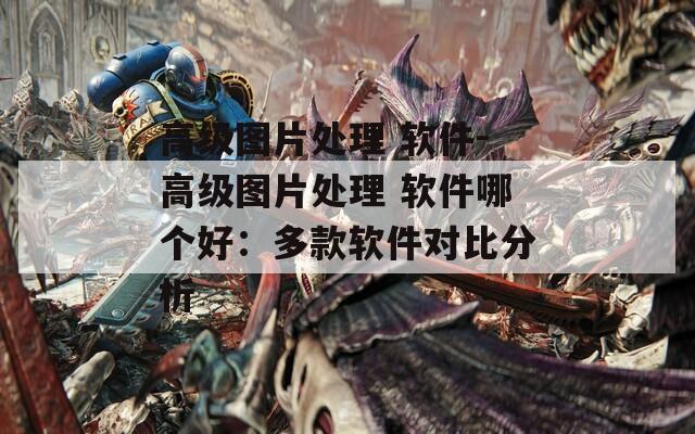 高级图片处理 软件-高级图片处理 软件哪个好：多款软件对比分析