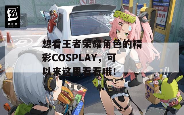 想看王者荣耀角色的精彩COSPLAY，可以来这里看看哦！