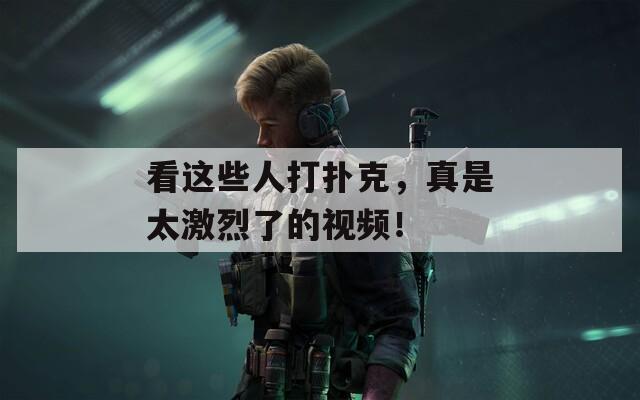 看这些人打扑克，真是太激烈了的视频！