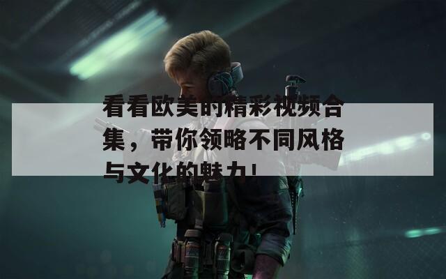看看欧美的精彩视频合集，带你领略不同风格与文化的魅力！