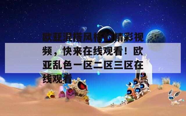 欧亚混搭风格的精彩视频，快来在线观看！欧亚乱色一区二区三区在线观看