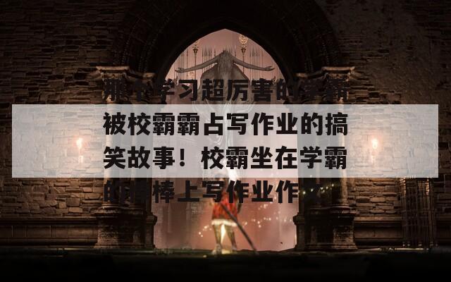 那个学习超厉害的学霸被校霸霸占写作业的搞笑故事！校霸坐在学霸的棒棒上写作业作文