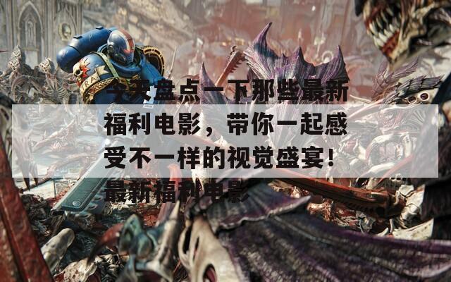 今天盘点一下那些最新福利电影，带你一起感受不一样的视觉盛宴！最新福利电影