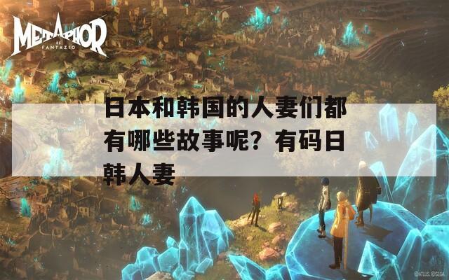 日本和韩国的人妻们都有哪些故事呢？有码日韩人妻