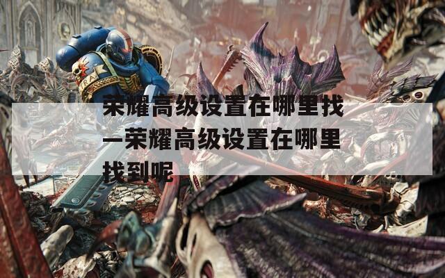 荣耀高级设置在哪里找—荣耀高级设置在哪里找到呢