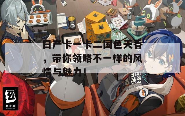 日产卡一卡二国色天香，带你领略不一样的风情与魅力！