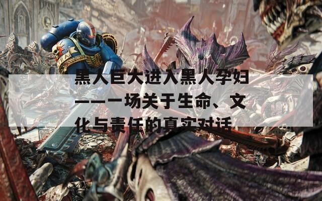 黑人巨大进入黑人孕妇——一场关于生命、文化与责任的真实对话
