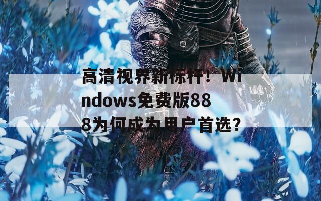 高清视界新标杆！Windows免费版888为何成为用户首选？