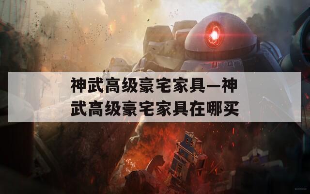 神武高级豪宅家具—神武高级豪宅家具在哪买