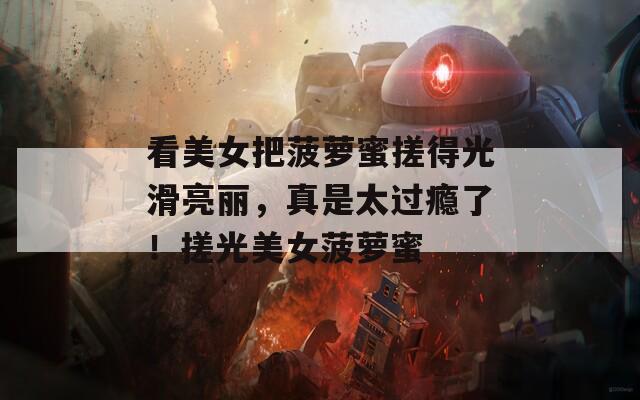 看美女把菠萝蜜搓得光滑亮丽，真是太过瘾了！搓光美女菠萝蜜
