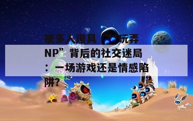 被多人道具“**玩弄NP”背后的社交迷局：一场游戏还是情感陷阱？