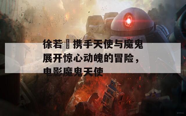 徐若瑄携手天使与魔鬼展开惊心动魄的冒险，电影魔鬼天使