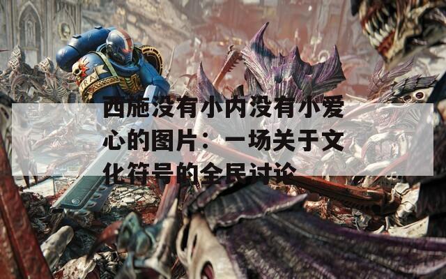 西施没有小内没有小爱心的图片：一场关于文化符号的全民讨论